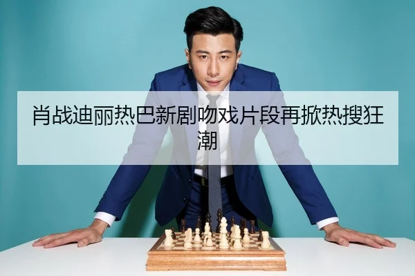 肖战迪丽热巴新剧吻戏片段再掀热搜狂潮